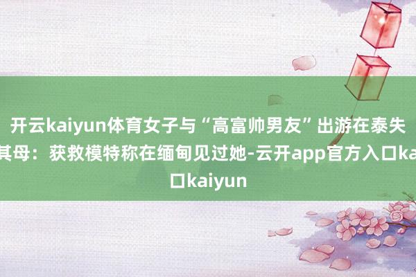 开云kaiyun体育女子与“高富帅男友”出游在泰失联，其母：获救模特称在缅甸见过她-云开app官方入口kaiyun