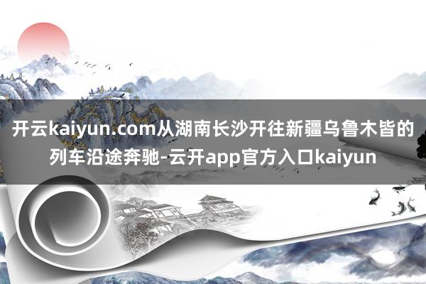 开云kaiyun.com从湖南长沙开往新疆乌鲁木皆的列车沿途奔驰-云开app官方入口kaiyun