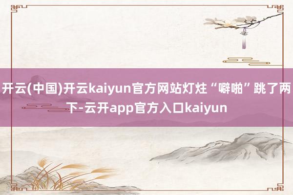 开云(中国)开云kaiyun官方网站灯炷“噼啪”跳了两下-云