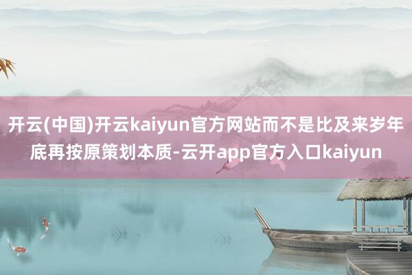 开云(中国)开云kaiyun官方网站而不是比及来岁年底再按原