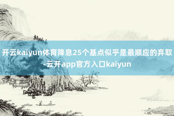 开云kaiyun体育降息25个基点似乎是最顺应的弃取-云开a