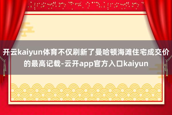 开云kaiyun体育不仅刷新了曼哈顿海滩住宅成交价的最高记载 开云kaiyun体育不仅刷新了曼哈顿海滩住宅成交价的最高记载