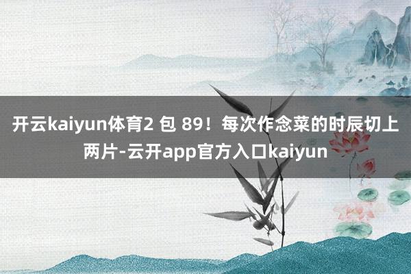 开云kaiyun体育2 包 89!每次作念菜的时辰切上两片- 开云kaiyun体育2 包 89!每次作念菜的时辰切上两片-