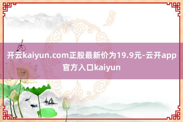 开云kaiyun.com正股最新价为19.9元-云开app官