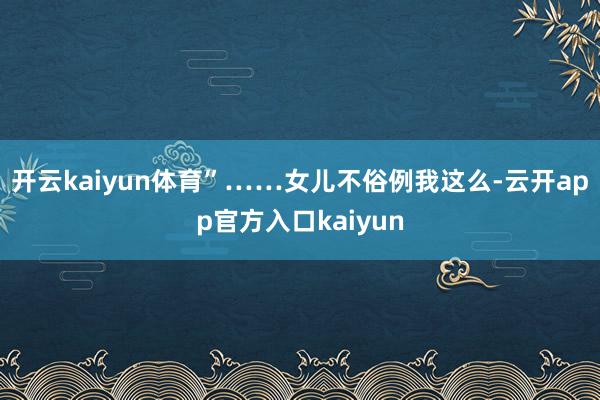 开云kaiyun体育”……女儿不俗例我这么-云开app官方入