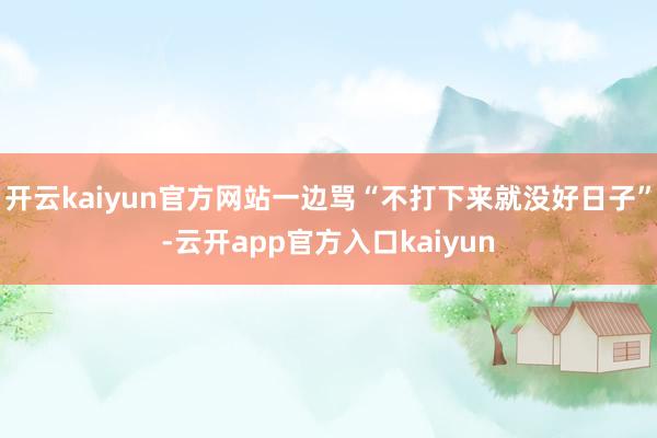 开云kaiyun官方网站一边骂“不打下来就没好日子”-云开app官方入口kaiyun