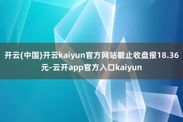 开云(中国)开云kaiyun官方网站截止收盘报18.36元-