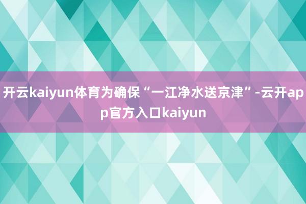 开云kaiyun体育为确保“一江净水送京津”-云开app官方