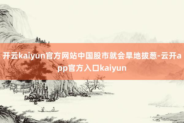 开云kaiyun官方网站中国股市就会旱地拔葱-云开app官方入口kaiyun