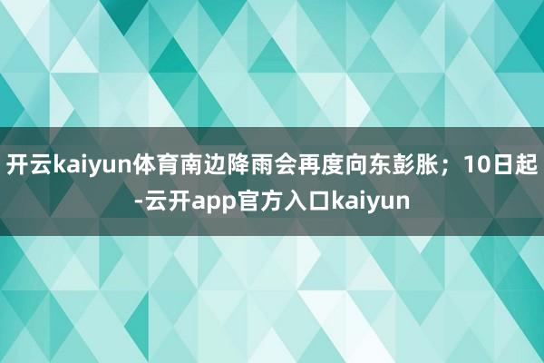 开云kaiyun体育南边降雨会再度向东彭胀；10日起-云开a