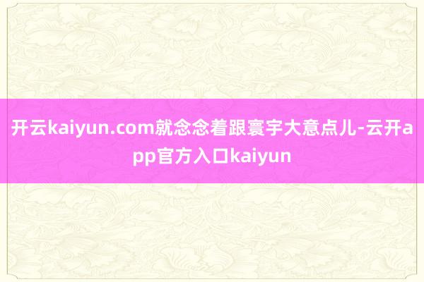 开云kaiyun.com就念念着跟寰宇大意点儿-云开app官