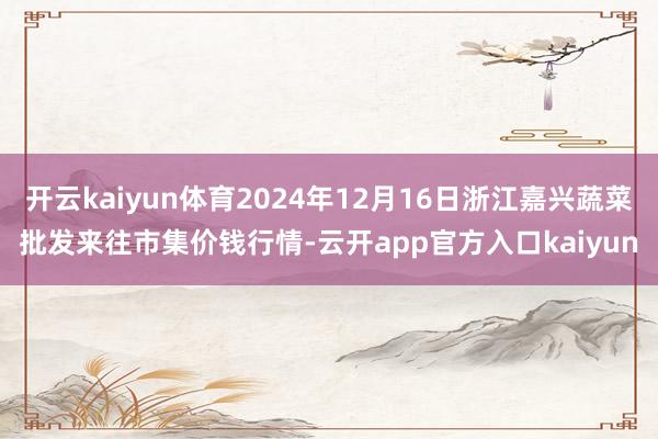 开云kaiyun体育2024年12月16日浙江嘉兴蔬菜批发来
