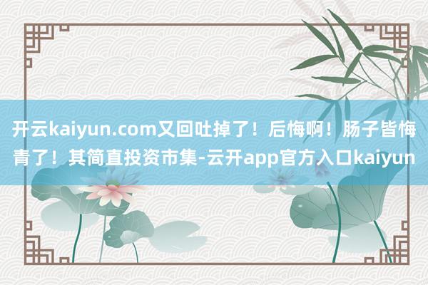 开云kaiyun.com又回吐掉了！后悔啊！肠子皆悔青了！其
