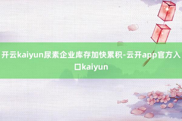 开云kaiyun尿素企业库存加快累积-云开app官方入口ka