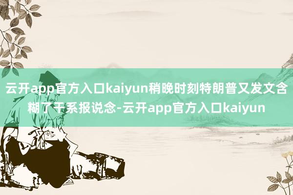 云开app官方入口kaiyun稍晚时刻特朗普又发文含糊了干系
