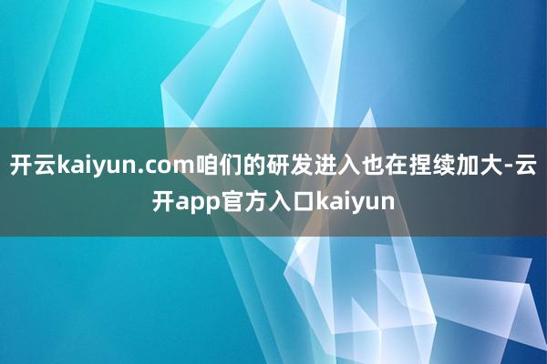 开云kaiyun.com咱们的研发进入也在捏续加大-云开app官方入口kaiyun