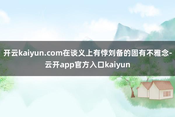 开云kaiyun.com在谈义上有悖刘备的固有不雅念-云开a