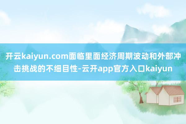 开云kaiyun.com面临里面经济周期波动和外部冲击挑战的