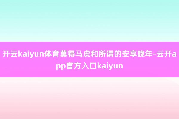 开云kaiyun体育莫得马虎和所谓的安享晚年-云开app官方