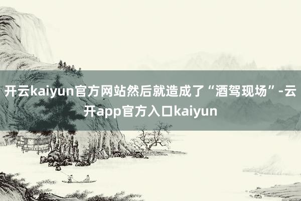 开云kaiyun官方网站然后就造成了“酒驾现场”-云开app
