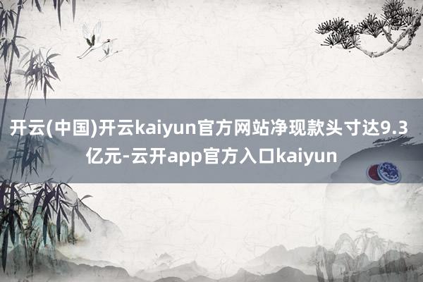 开云(中国)开云kaiyun官方网站净现款头寸达9.3 亿元-云开app官方入口kaiyun