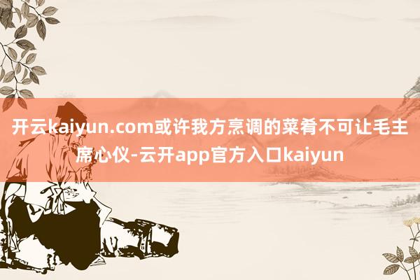 开云kaiyun.com或许我方烹调的菜肴不可让毛主席心仪-