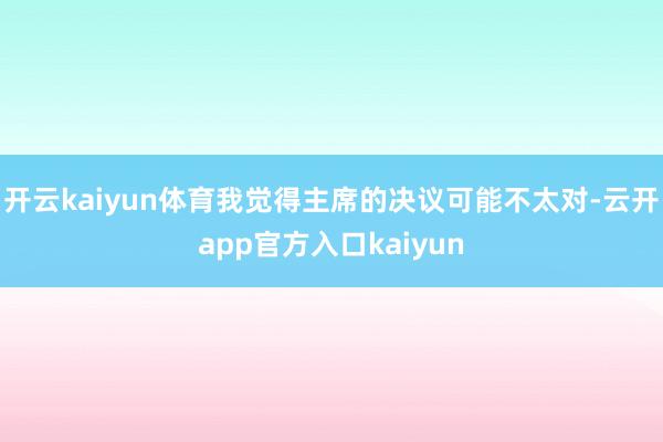 开云kaiyun体育我觉得主席的决议可能不太对-云开app官