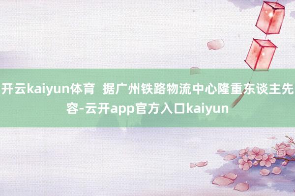 开云kaiyun体育  据广州铁路物流中心隆重东谈主先容-云开app官方入口kaiyun