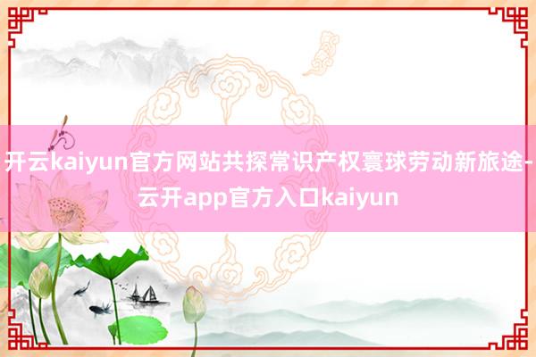 开云kaiyun官方网站共探常识产权寰球劳动新旅途-云开app官方入口kaiyun