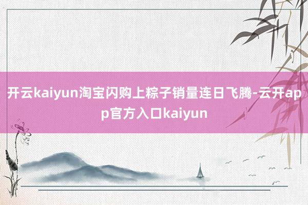 开云kaiyun淘宝闪购上粽子销量连日飞腾-云开app官方入口kaiyun