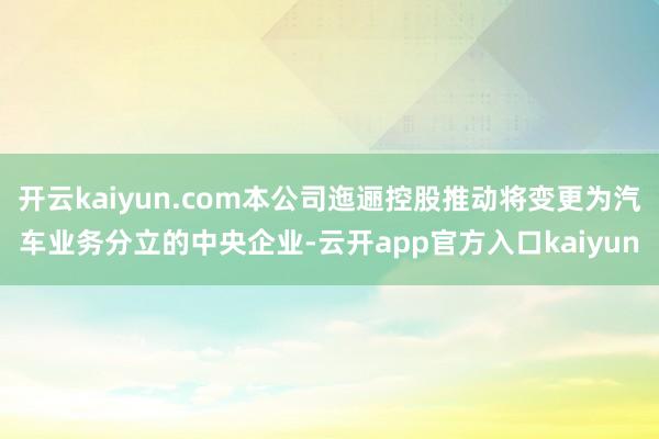 开云kaiyun.com本公司迤逦控股推动将变更为汽车业务分立的中央企业-云开app官方入口kaiyun