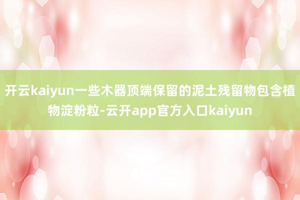 开云kaiyun一些木器顶端保留的泥土残留物包含植物淀粉粒-